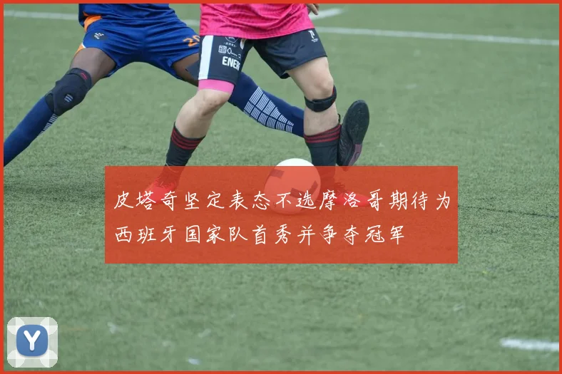 皮塔奇坚定表态不选摩洛哥期待为西班牙国家队首秀并争夺冠军