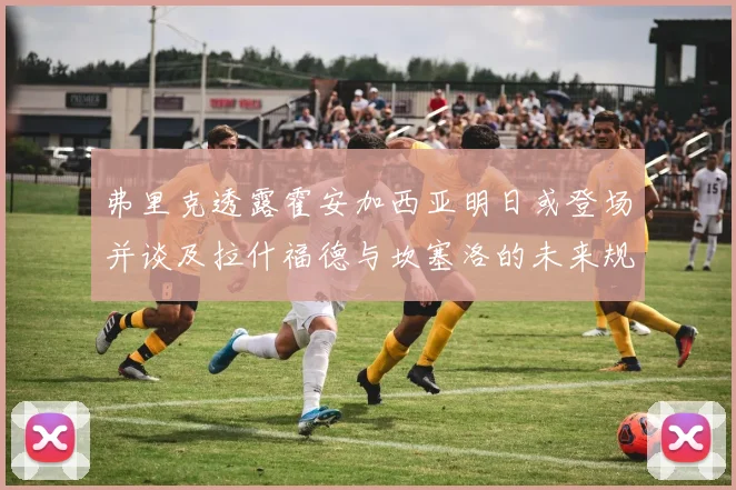 弗里克透露霍安加西亚明日或登场并谈及拉什福德与坎塞洛的未来规划