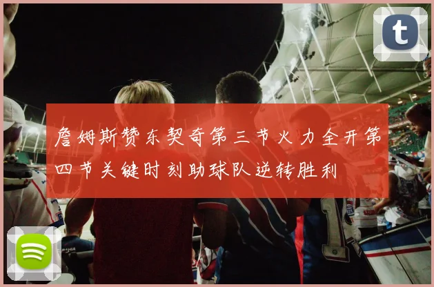 詹姆斯赞东契奇第三节火力全开第四节关键时刻助球队逆转胜利