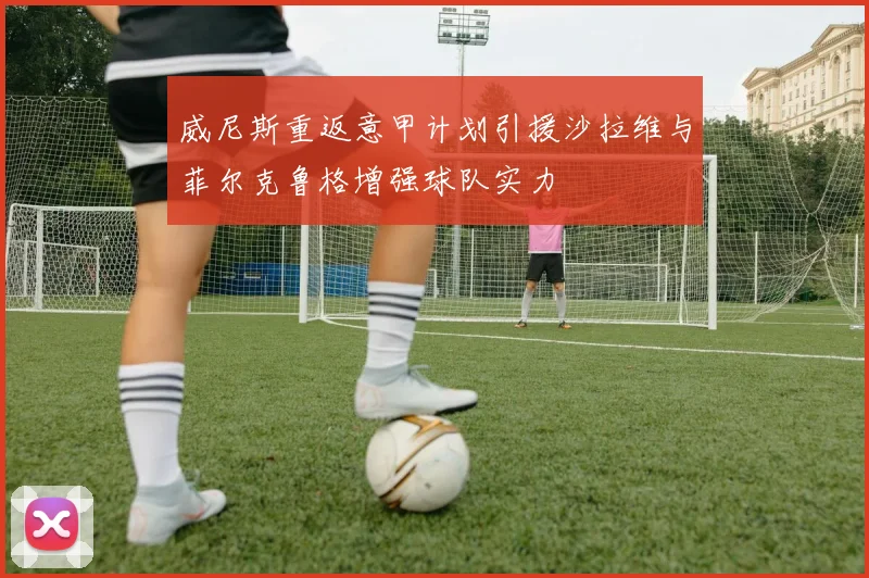 威尼斯重返意甲计划引援沙拉维与菲尔克鲁格增强球队实力