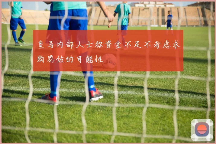 皇马内部人士称资金不足不考虑求购恩佐的可能性
