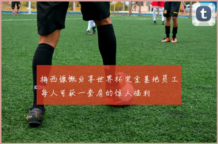 梅西慷慨分享世界杯奖金基地员工每人可获一套房的惊人福利