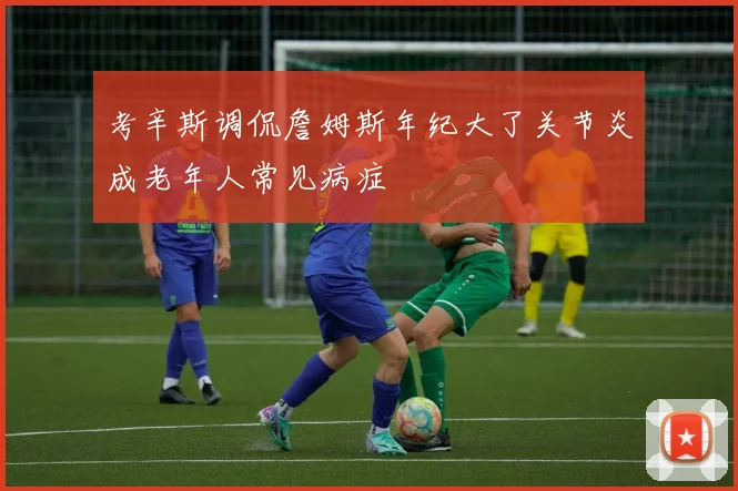 考辛斯调侃詹姆斯年纪大了关节炎成老年人常见病症