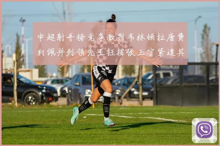 中超射手榜竞争激烈韦林顿拉唐费利佩并列领先王钰栋张玉宁紧追其后