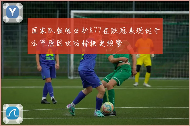 国家队教练分析K77在欧冠表现优于法甲原因攻防转换更频繁