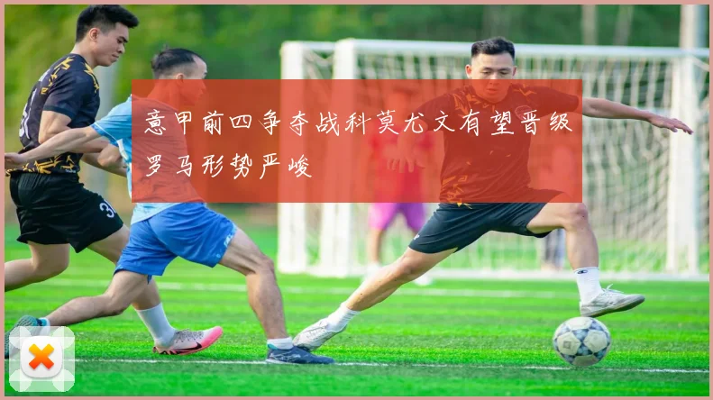 意甲前四争夺战科莫尤文有望晋级罗马形势严峻