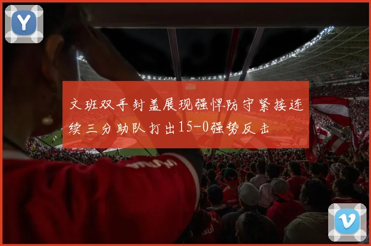 文班双手封盖展现强悍防守紧接连续三分助队打出15-0强势反击