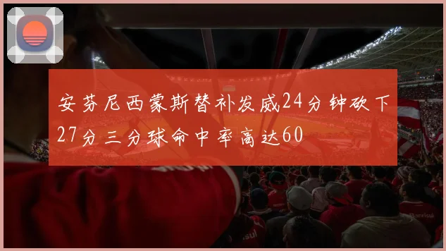 安芬尼西蒙斯替补发威24分钟砍下27分三分球命中率高达60