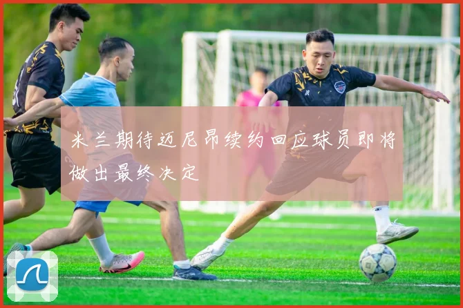米兰期待迈尼昂续约回应球员即将做出最终决定