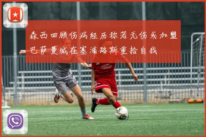 森西回顾伤病经历称若无伤或加盟巴萨曼城在塞浦路斯重拾自我