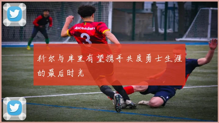 科尔与库里有望携手共度勇士生涯的最后时光