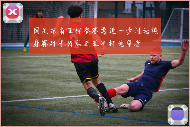 国足东南亚杯参赛需进一步讨论热身赛对手将贴近亚洲杯竞争者