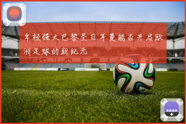 年轻强大巴黎圣日耳曼能否开启欧洲足球的新纪元
